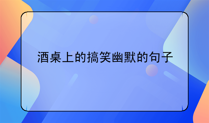 酒桌上的搞笑幽默的句子