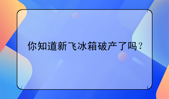 你知道新飞冰箱破产了吗？