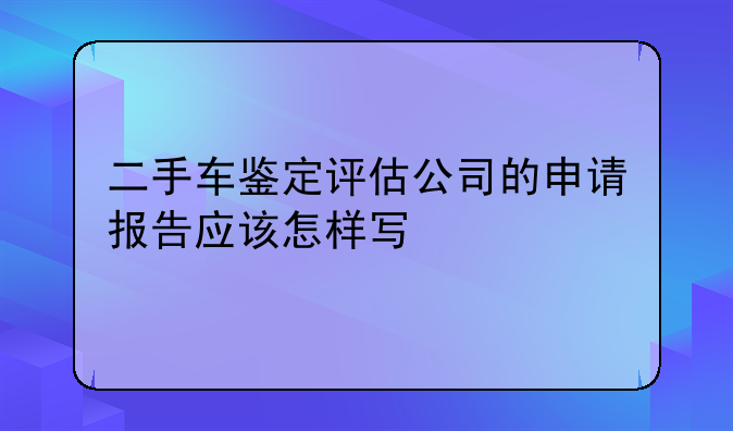 二手车鉴定评估公司的申请报告应该怎样写