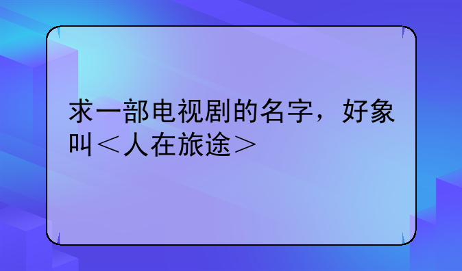 求一部电视剧的名字，好象叫＜人在旅途＞