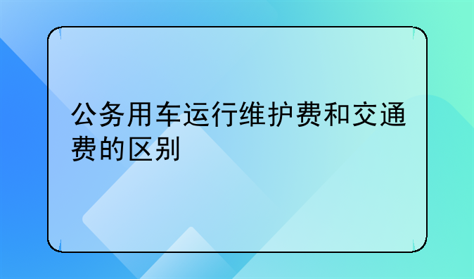 公务用车运行维护费和交通费的区别