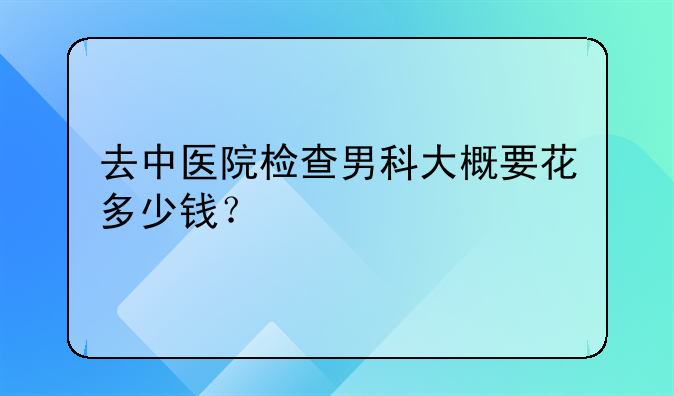 去中医院检查男科大概要花多少钱？