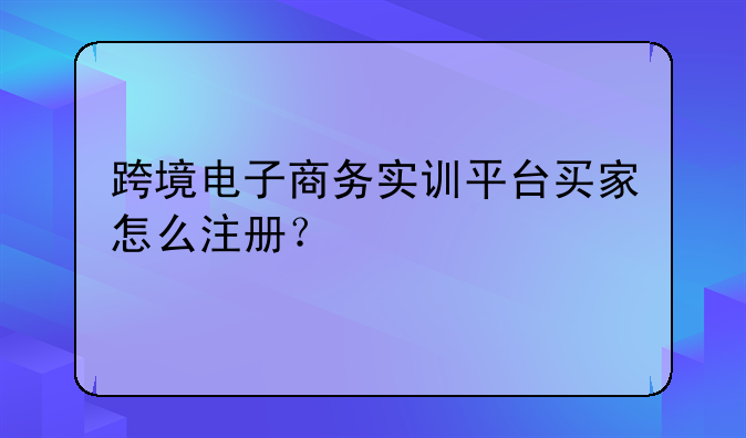 跨境电子商务实训平台买家怎么注册？