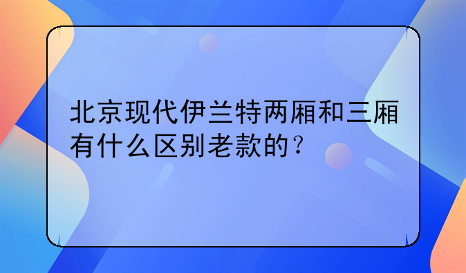 北京现代伊兰特两厢和三厢有什么区别老款的？