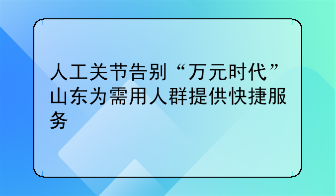 人工关节告别“万元时代”山东为需用人群提供快捷服务