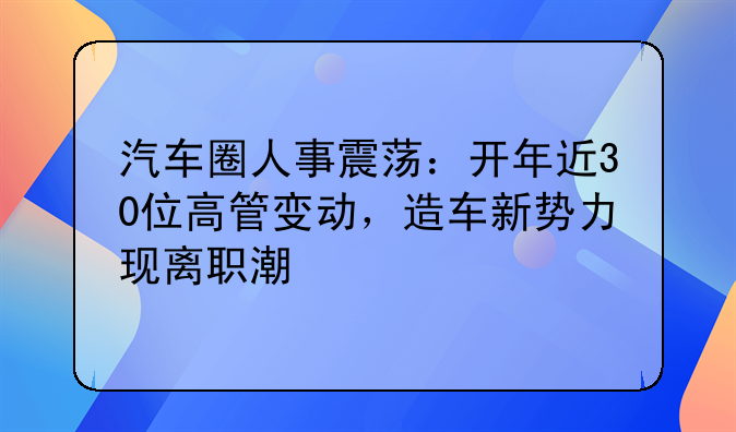 汽车圈人事震荡：开年近30位高管变动，造车新势力现离职潮